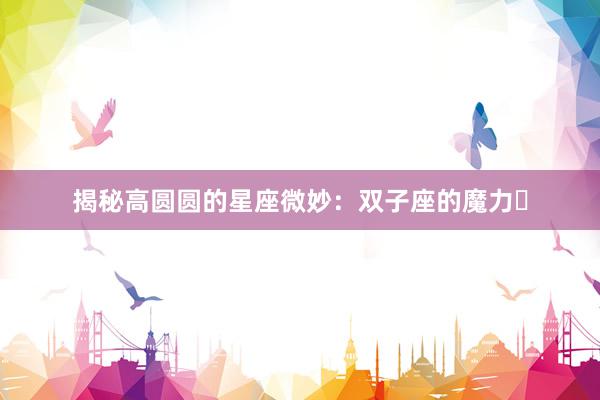 揭秘高圆圆的星座微妙：双子座的魔力녀