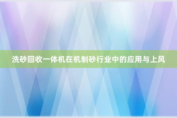 洗砂回收一体机在机制砂行业中的应用与上风