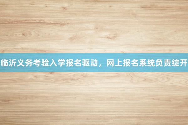 临沂义务考验入学报名驱动，网上报名系统负责绽开